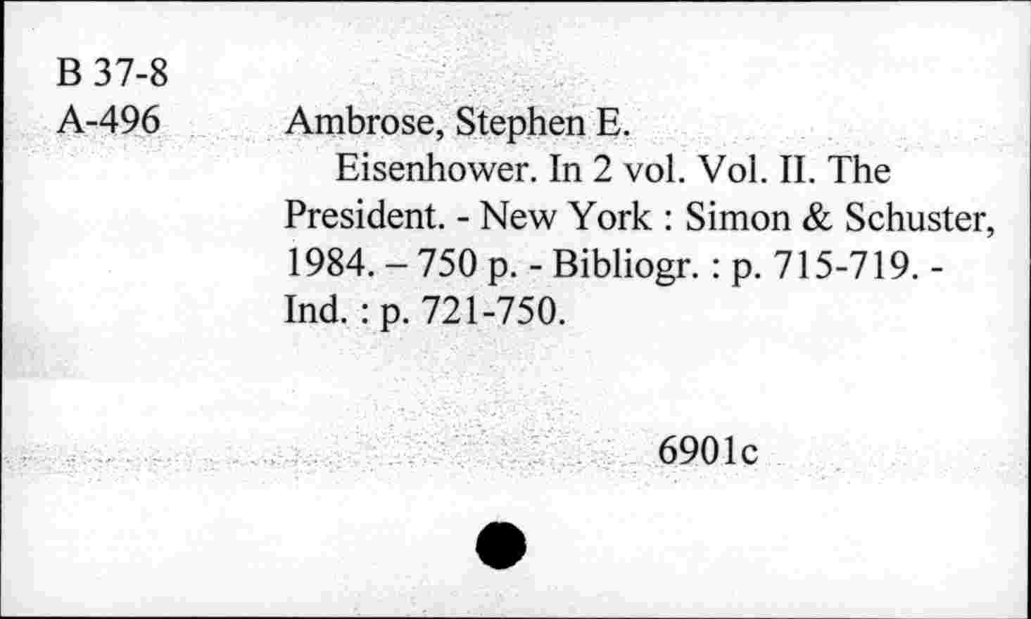 ﻿B 37-8
A-496 Ambrose, Stephen E.
Eisenhower. In 2 vol. Vol. II. The President. - New York : Simon & Schuster, 1984. - 750 p. - Bibliogr.: p. 715-719. -Ind. : p. 721-750.
6901c